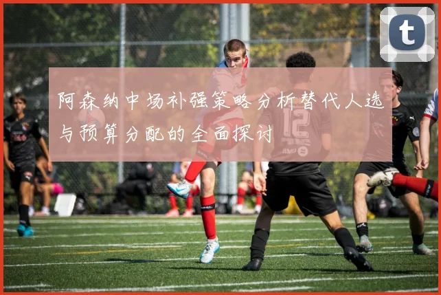 阿森纳中场补强策略分析替代人选与预算分配的全面探讨