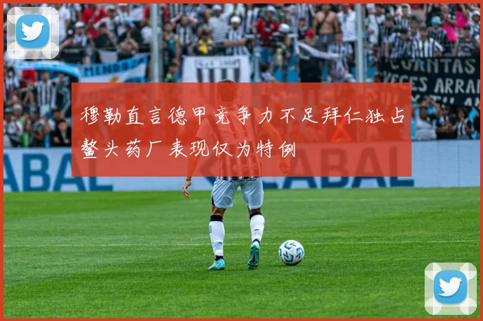 穆勒直言德甲竞争力不足拜仁独占鳌头药厂表现仅为特例