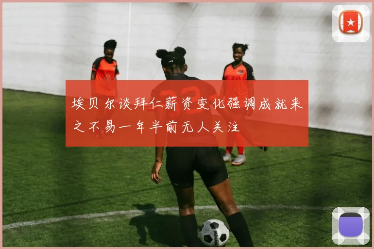 埃贝尔谈拜仁薪资变化强调成就来之不易一年半前无人关注