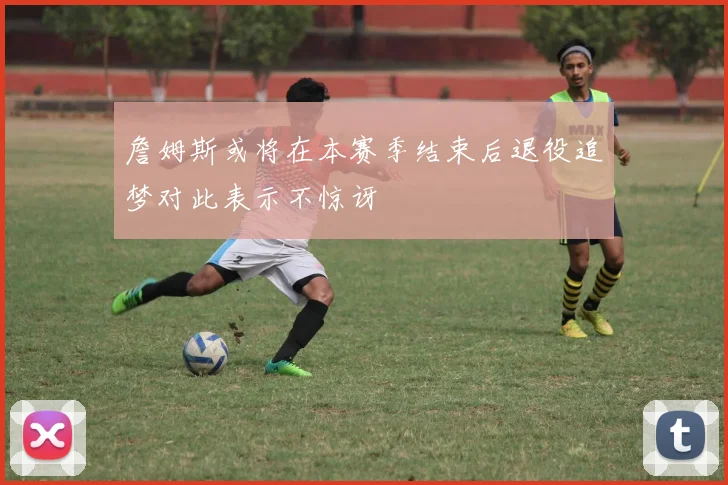 詹姆斯或将在本赛季结束后退役追梦对此表示不惊讶