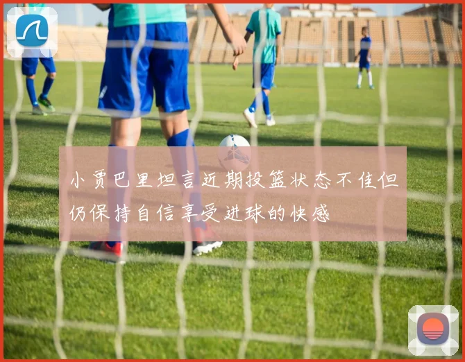 小贾巴里坦言近期投篮状态不佳但仍保持自信享受进球的快感