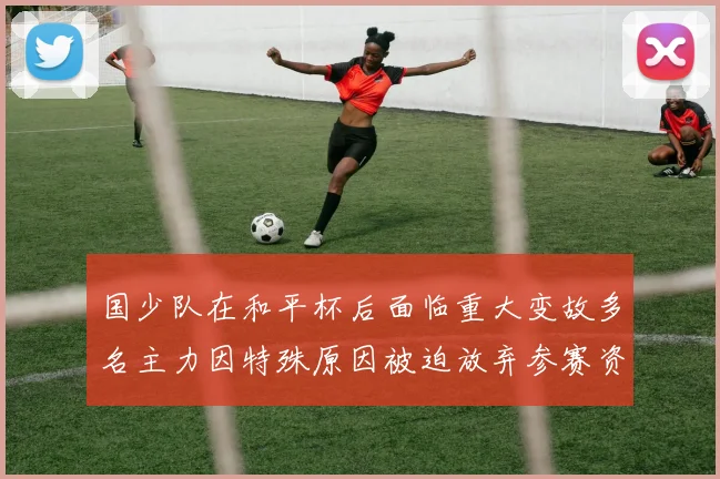 国少队在和平杯后面临重大变故多名主力因特殊原因被迫放弃参赛资格