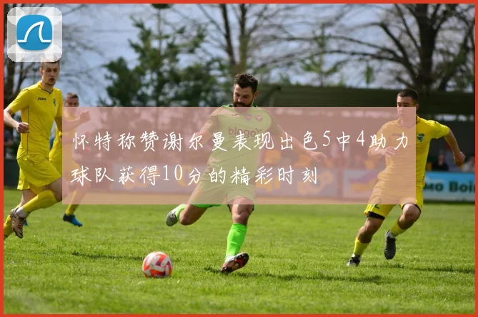 怀特称赞谢尔曼表现出色5中4助力球队获得10分的精彩时刻