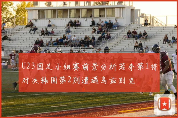 U23国足小组赛前景分析若夺第1将对决韩国第2则遭遇乌兹别克