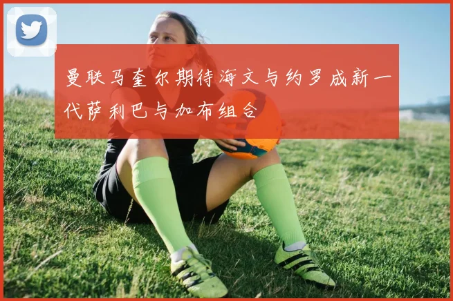 曼联马奎尔期待海文与约罗成新一代萨利巴与加布组合