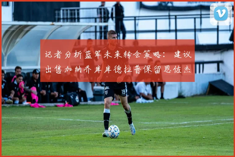 记者分析蓝军未来转会策略：建议出售加纳乔库库德拉普保留恩佐杰克逊