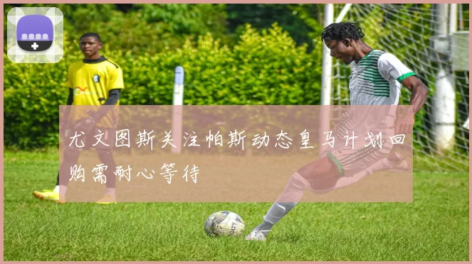 尤文图斯关注帕斯动态皇马计划回购需耐心等待