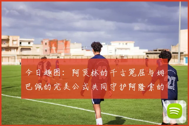 今日趣图：阿莫林的千古冤屈与姆巴佩的完美公式共同守护阿隆索的传奇故事